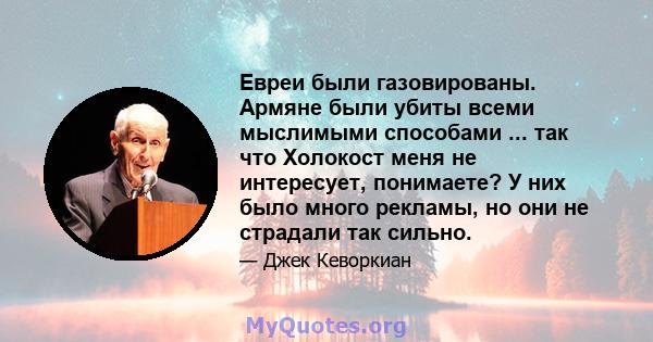 Евреи были газовированы. Армяне были убиты всеми мыслимыми способами ... так что Холокост меня не интересует, понимаете? У них было много рекламы, но они не страдали так сильно.