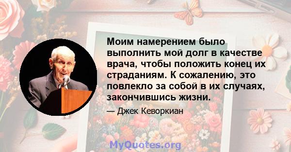 Моим намерением было выполнить мой долг в качестве врача, чтобы положить конец их страданиям. К сожалению, это повлекло за собой в их случаях, закончившись жизни.