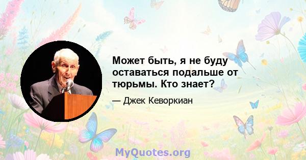 Может быть, я не буду оставаться подальше от тюрьмы. Кто знает?