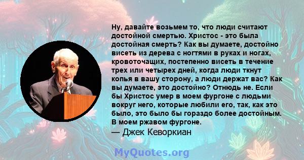 Ну, давайте возьмем то, что люди считают достойной смертью. Христос - это была достойная смерть? Как вы думаете, достойно висеть из дерева с ногтями в руках и ногах, кровоточащих, постепенно висеть в течение трех или