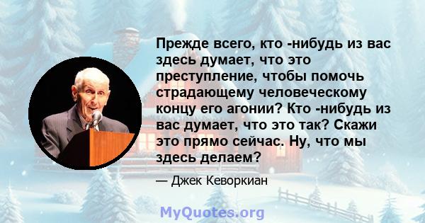 Прежде всего, кто -нибудь из вас здесь думает, что это преступление, чтобы помочь страдающему человеческому концу его агонии? Кто -нибудь из вас думает, что это так? Скажи это прямо сейчас. Ну, что мы здесь делаем?