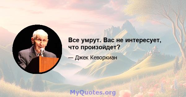 Все умрут. Вас не интересует, что произойдет?