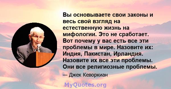 Вы основываете свои законы и весь свой взгляд на естественную жизнь на мифологии. Это не сработает. Вот почему у вас есть все эти проблемы в мире. Назовите их: Индия, Пакистан, Ирландия. Назовите их все эти проблемы.