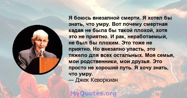 Я боюсь внезапной смерти. Я хотел бы знать, что умру. Вот почему смертная кадая не была бы такой плохой, хотя это не приятно. И рак, неработаемый, не был бы плохим. Это тоже не приятно. Но внезапно упасть, это тяжело