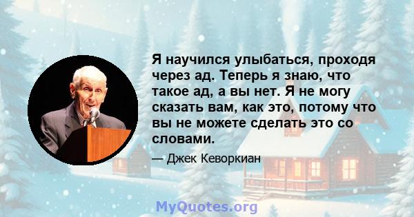 Я научился улыбаться, проходя через ад. Теперь я знаю, что такое ад, а вы нет. Я не могу сказать вам, как это, потому что вы не можете сделать это со словами.