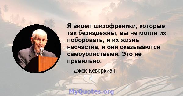 Я видел шизофреники, которые так безнадежны, вы не могли их поборовать, и их жизнь несчастна, и они оказываются самоубийствами. Это не правильно.