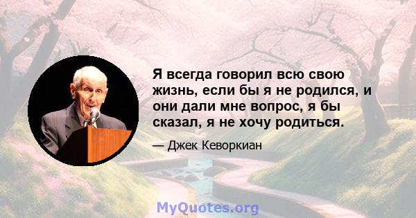 Я всегда говорил всю свою жизнь, если бы я не родился, и они дали мне вопрос, я бы сказал, я не хочу родиться.