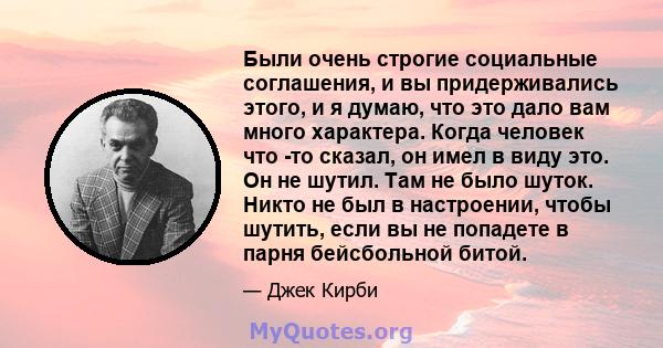 Были очень строгие социальные соглашения, и вы придерживались этого, и я думаю, что это дало вам много характера. Когда человек что -то сказал, он имел в виду это. Он не шутил. Там не было шуток. Никто не был в