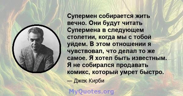 Супермен собирается жить вечно. Они будут читать Супермена в следующем столетии, когда мы с тобой уйдем. В этом отношении я чувствовал, что делал то же самое. Я хотел быть известным. Я не собирался продавать комикс,