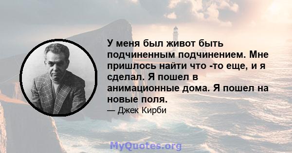 У меня был живот быть подчиненным подчинением. Мне пришлось найти что -то еще, и я сделал. Я пошел в анимационные дома. Я пошел на новые поля.