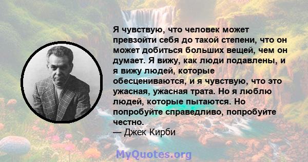 Я чувствую, что человек может превзойти себя до такой степени, что он может добиться больших вещей, чем он думает. Я вижу, как люди подавлены, и я вижу людей, которые обесцениваются, и я чувствую, что это ужасная,