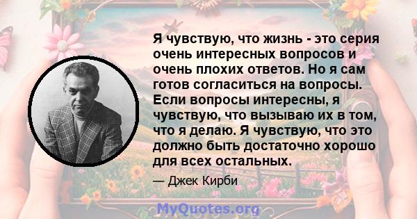 Я чувствую, что жизнь - это серия очень интересных вопросов и очень плохих ответов. Но я сам готов согласиться на вопросы. Если вопросы интересны, я чувствую, что вызываю их в том, что я делаю. Я чувствую, что это