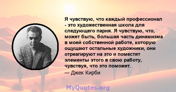 Я чувствую, что каждый профессионал - это художественная школа для следующего парня. Я чувствую, что, может быть, большая часть динамизма в моей собственной работе, которую ощущают остальные художники, они отреагируют