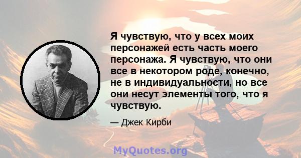 Я чувствую, что у всех моих персонажей есть часть моего персонажа. Я чувствую, что они все в некотором роде, конечно, не в индивидуальности, но все они несут элементы того, что я чувствую.