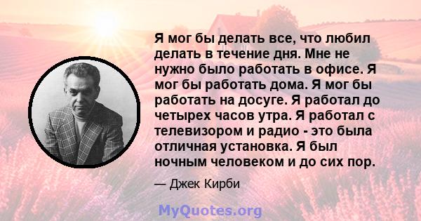 Я мог бы делать все, что любил делать в течение дня. Мне не нужно было работать в офисе. Я мог бы работать дома. Я мог бы работать на досуге. Я работал до четырех часов утра. Я работал с телевизором и радио - это была