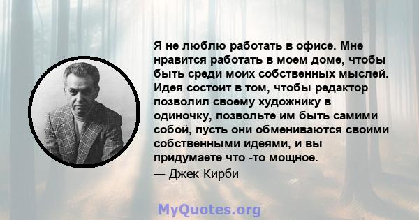 Я не люблю работать в офисе. Мне нравится работать в моем доме, чтобы быть среди моих собственных мыслей. Идея состоит в том, чтобы редактор позволил своему художнику в одиночку, позвольте им быть самими собой, пусть