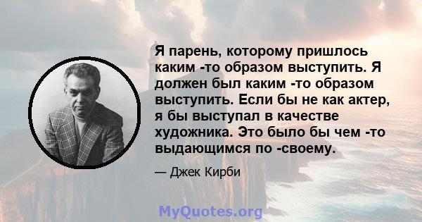 Я парень, которому пришлось каким -то образом выступить. Я должен был каким -то образом выступить. Если бы не как актер, я бы выступал в качестве художника. Это было бы чем -то выдающимся по -своему.