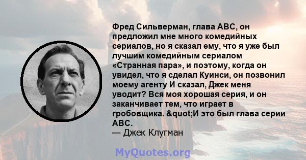 Фред Сильверман, глава ABC, он предложил мне много комедийных сериалов, но я сказал ему, что я уже был лучшим комедийным сериалом «Странная пара», и поэтому, когда он увидел, что я сделал Куинси, он позвонил моему