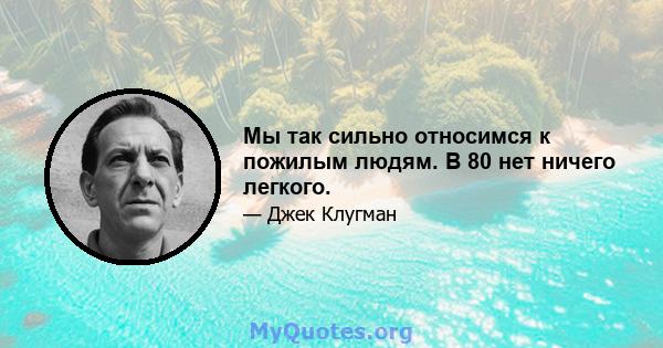 Мы так сильно относимся к пожилым людям. В 80 нет ничего легкого.