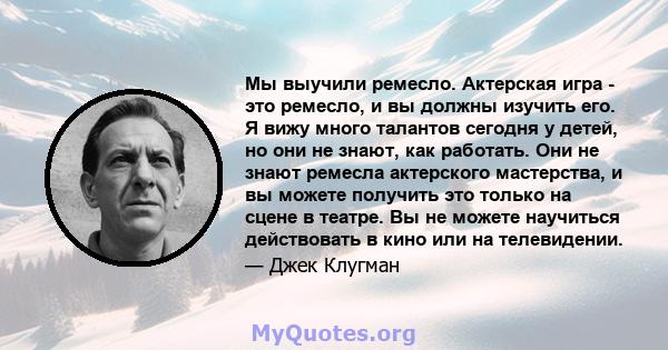 Мы выучили ремесло. Актерская игра - это ремесло, и вы должны изучить его. Я вижу много талантов сегодня у детей, но они не знают, как работать. Они не знают ремесла актерского мастерства, и вы можете получить это