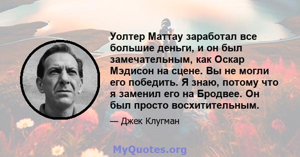 Уолтер Маттау заработал все большие деньги, и он был замечательным, как Оскар Мэдисон на сцене. Вы не могли его победить. Я знаю, потому что я заменил его на Бродвее. Он был просто восхитительным.