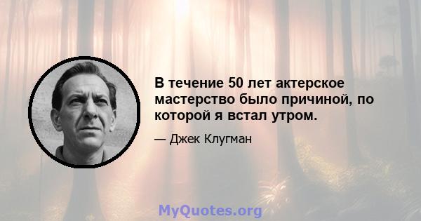 В течение 50 лет актерское мастерство было причиной, по которой я встал утром.