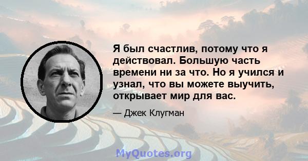 Я был счастлив, потому что я действовал. Большую часть времени ни за что. Но я учился и узнал, что вы можете выучить, открывает мир для вас.