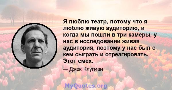 Я люблю театр, потому что я люблю живую аудиторию, и когда мы пошли в три камеры, у нас в исследовании живая аудитория, поэтому у нас был с кем сыграть и отреагировать. Этот смех.