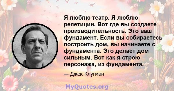 Я люблю театр. Я люблю репетиции. Вот где вы создаете производительность. Это ваш фундамент. Если вы собираетесь построить дом, вы начинаете с фундамента. Это делает дом сильным. Вот как я строю персонажа, из фундамента.