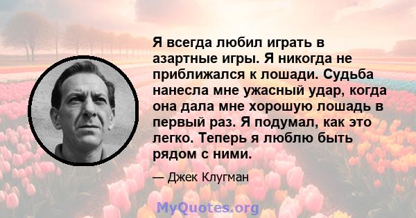 Я всегда любил играть в азартные игры. Я никогда не приближался к лошади. Судьба нанесла мне ужасный удар, когда она дала мне хорошую лошадь в первый раз. Я подумал, как это легко. Теперь я люблю быть рядом с ними.