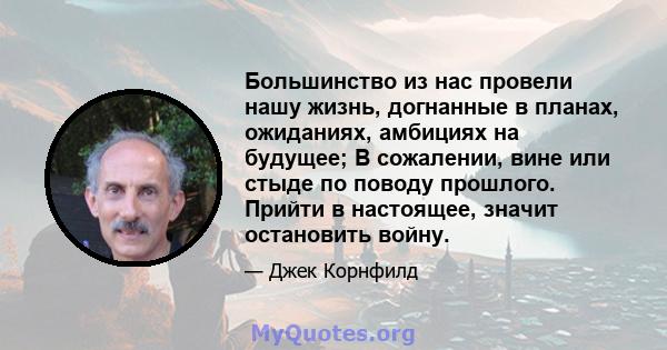 Большинство из нас провели нашу жизнь, догнанные в планах, ожиданиях, амбициях на будущее; В сожалении, вине или стыде по поводу прошлого. Прийти в настоящее, значит остановить войну.