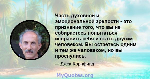 Часть духовной и эмоциональной зрелости - это признание того, что вы не собираетесь попытаться исправить себя и стать другим человеком. Вы остаетесь одним и тем же человеком, но вы проснулись.