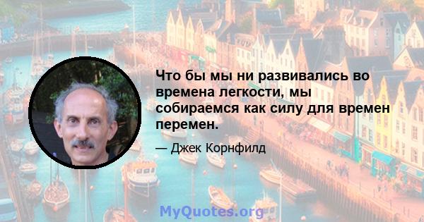 Что бы мы ни развивались во времена легкости, мы собираемся как силу для времен перемен.