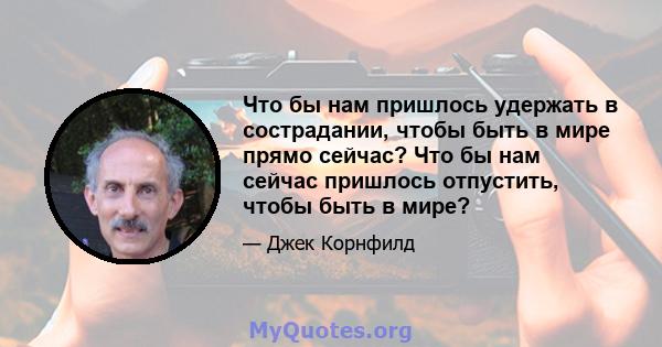 Что бы нам пришлось удержать в сострадании, чтобы быть в мире прямо сейчас? Что бы нам сейчас пришлось отпустить, чтобы быть в мире?