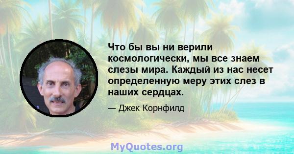 Что бы вы ни верили космологически, мы все знаем слезы мира. Каждый из нас несет определенную меру этих слез в наших сердцах.