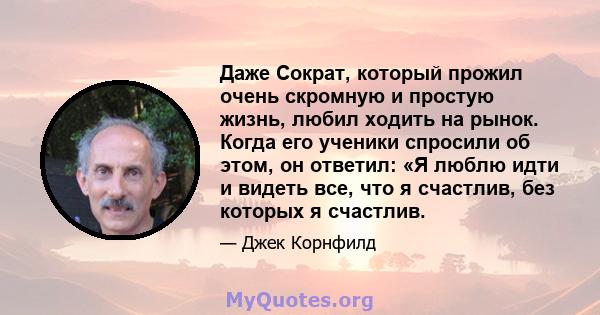 Даже Сократ, который прожил очень скромную и простую жизнь, любил ходить на рынок. Когда его ученики спросили об этом, он ответил: «Я люблю идти и видеть все, что я счастлив, без которых я счастлив.