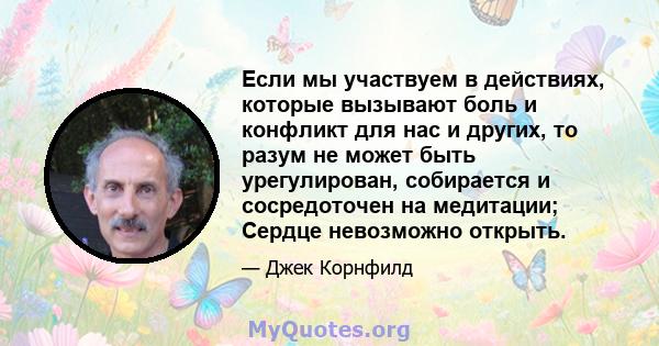 Если мы участвуем в действиях, которые вызывают боль и конфликт для нас и других, то разум не может быть урегулирован, собирается и сосредоточен на медитации; Сердце невозможно открыть.