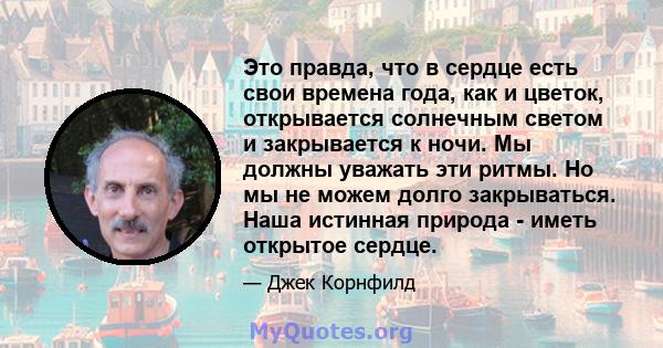 Это правда, что в сердце есть свои времена года, как и цветок, открывается солнечным светом и закрывается к ночи. Мы должны уважать эти ритмы. Но мы не можем долго закрываться. Наша истинная природа - иметь открытое