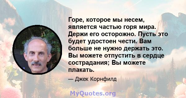 Горе, которое мы несем, является частью горя мира. Держи его осторожно. Пусть это будет удостоен чести. Вам больше не нужно держать это. Вы можете отпустить в сердце сострадания; Вы можете плакать.