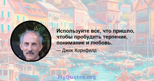 Используйте все, что пришло, чтобы пробудить терпение, понимание и любовь.