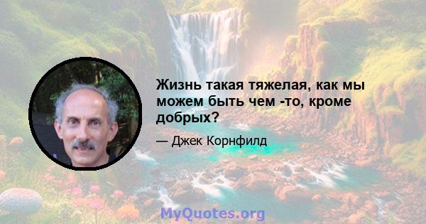 Жизнь такая тяжелая, как мы можем быть чем -то, кроме добрых?