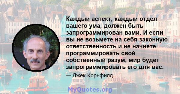 Каждый аспект, каждый отдел вашего ума, должен быть запрограммирован вами. И если вы не возьмете на себя законную ответственность и не начнете программировать свой собственный разум, мир будет запрограммировать его для