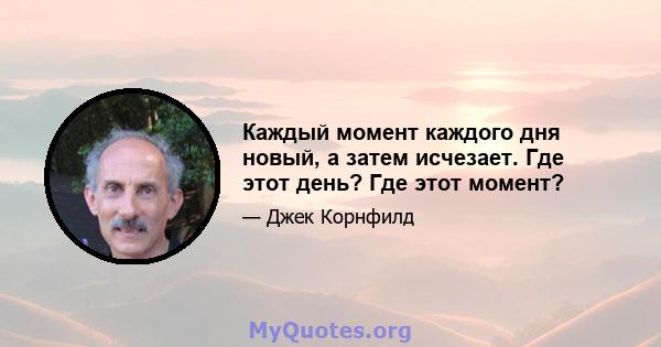 Каждый момент каждого дня новый, а затем исчезает. Где этот день? Где этот момент?