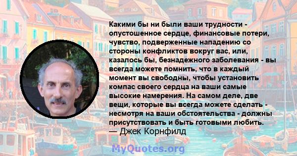 Какими бы ни были ваши трудности - опустошенное сердце, финансовые потери, чувство, подверженные нападению со стороны конфликтов вокруг вас, или, казалось бы, безнадежного заболевания - вы всегда можете помнить, что в