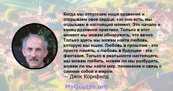 Когда мы отпускаем наши сражения и открываем свое сердце, как они есть, мы отдыхаем в настоящий момент. Это начало и конец духовной практики. Только в этот момент мы можем обнаружить, что вечно. Только здесь мы можем