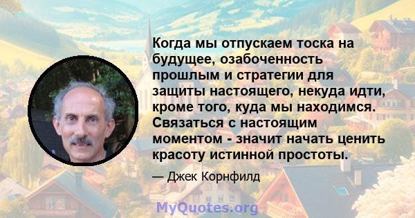 Когда мы отпускаем тоска на будущее, озабоченность прошлым и стратегии для защиты настоящего, некуда идти, кроме того, куда мы находимся. Связаться с настоящим моментом - значит начать ценить красоту истинной простоты.