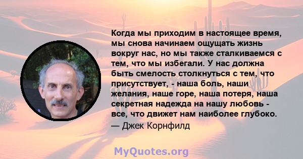 Когда мы приходим в настоящее время, мы снова начинаем ощущать жизнь вокруг нас, но мы также сталкиваемся с тем, что мы избегали. У нас должна быть смелость столкнуться с тем, что присутствует, - наша боль, наши