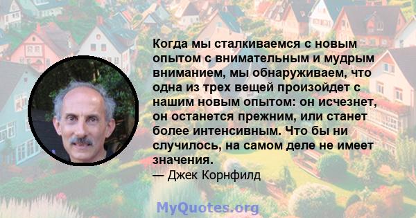 Когда мы сталкиваемся с новым опытом с внимательным и мудрым вниманием, мы обнаруживаем, что одна из трех вещей произойдет с нашим новым опытом: он исчезнет, ​​он останется прежним, или станет более интенсивным. Что бы