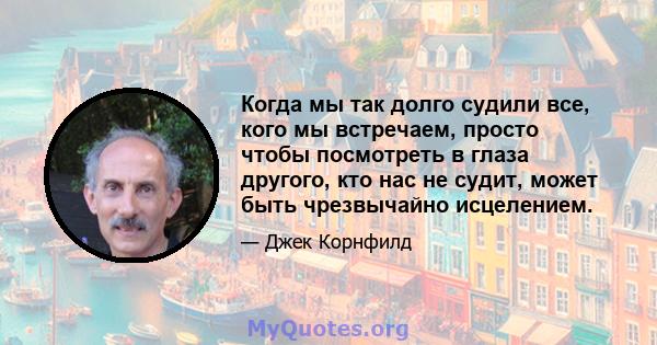 Когда мы так долго судили все, кого мы встречаем, просто чтобы посмотреть в глаза другого, кто нас не судит, может быть чрезвычайно исцелением.