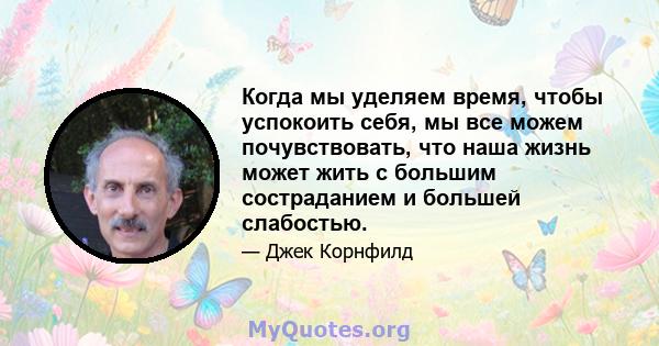 Когда мы уделяем время, чтобы успокоить себя, мы все можем почувствовать, что наша жизнь может жить с большим состраданием и большей слабостью.